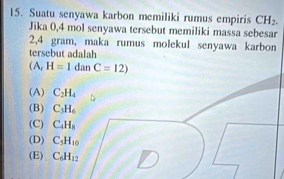 Suatu senyawa karbon memiliki rumus empiris CH_2. 
Jika 0,4 mol senyawa tersebut memiliki massa sebesar
2,4 gram, maka rumus molekul senyawa karbon
tersebut adalah
(A_rH=1danC=12)
(A) C_2H_4
(B) C_3H_6
(C) C_4H_8
(D) C_5H_10
(E) C_6H_12