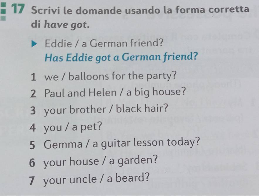 Scrivi le domande usando la forma corretta 
di have got. 
Eddie / a German friend? 
Has Eddie got a German friend? 
1 we / balloons for the party? 
2 Paul and Helen / a big house? 
3 your brother / black hair? 
4 you / a pet? 
5 Gemma / a guitar lesson today? 
6 your house / a garden? 
7 your uncle / a beard?