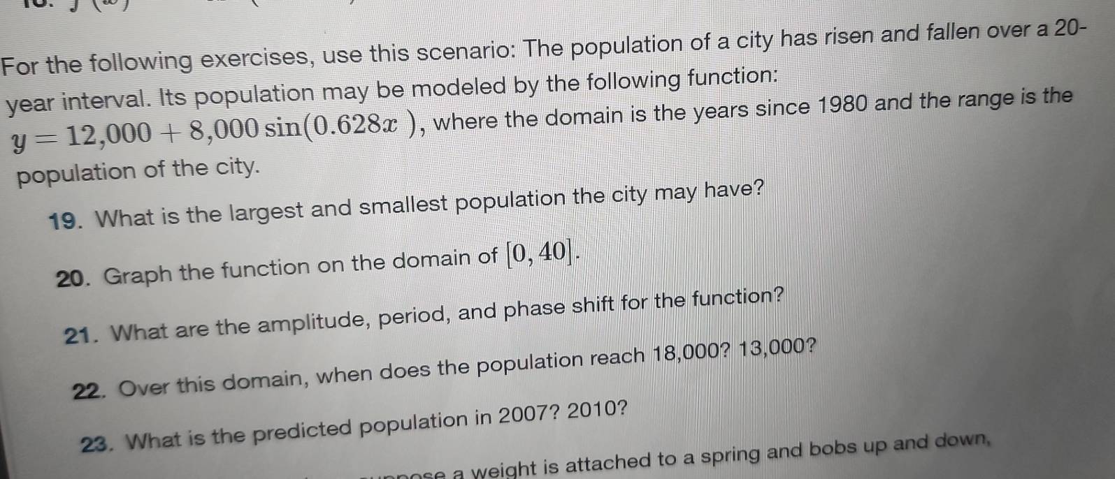 For the following exercises, use this scenario: The population of a city has risen and fallen over a 20-
year interval. Its population may be modeled by the following function:
y=12,000+8,000sin (0.628x) , where the domain is the years since 1980 and the range is the 
population of the city. 
19. What is the largest and smallest population the city may have? 
20. Graph the function on the domain of [0,40]. 
21. What are the amplitude, period, and phase shift for the function? 
22. Over this domain, when does the population reach 18,000? 13,000? 
23. What is the predicted population in 2007? 2010? 
se a weight is attached to a spring and bobs up and down .