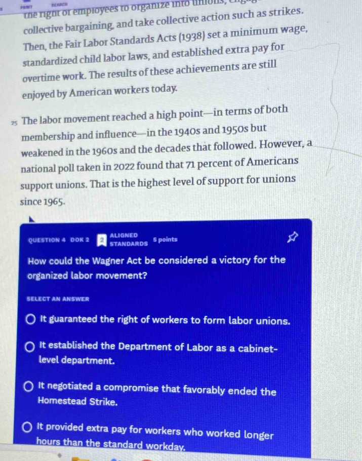 SLADCU
the right or employees to organize into umons, C
collective bargaining, and take collective action such as strikes.
Then, the Fair Labor Standards Acts (1938) set a minimum wage,
standardized child labor laws, and established extra pay for
overtime work. The results of these achievements are still
enjoyed by American workers today.
½ The labor movement reached a high point—in terms of both
membership and influence—in the 1940s and 1950s but
weakened in the 1960s and the decades that followed. However, a
national poll taken in 2022 found that 71 percent of Americans
support unions. That is the highest level of support for unions
since 1965.
ALIGNED
QUESTION 4 DOK 2 STANDARDS 5 points
How could the Wagner Act be considered a victory for the
organized labor movement?
SELECT AN ANSWER
It guaranteed the right of workers to form labor unions.
It established the Department of Labor as a cabinet-
level department.
It negotiated a compromise that favorably ended the
Homestead Strike.
It provided extra pay for workers who worked longer
hours than the standard workday.
