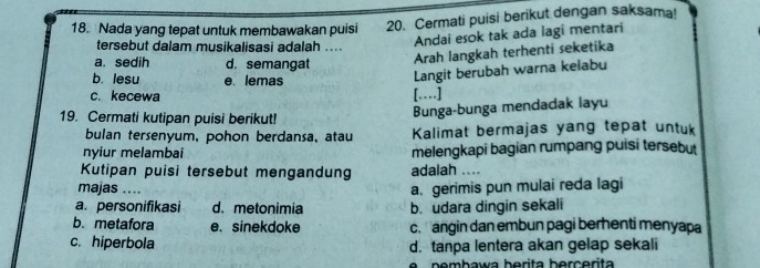 Nada yang tepat untuk membawakan puisi 20. Cermati puisi berikut dengan saksama!
tersebut dalam musikalisasi adalah ....
Andai esok tak ada lagi mentari
a. sedih d. semangat
Arah langkah terhenti seketika
b. lesu e lemas
Langit berubah warna kelabu
c. kecewa […]
19. Cermati kutipan puisi berikut!
Bunga-bunga mendadak layu
bulan tersenyum, pohon berdansa, atau Kalimat bermajas yang tepat untuk
nyiur melambai melengkapi bagian rumpang puisi tersebut
Kutipan puisi tersebut mengandun adalah ....
majas ....
a. gerimis pun mulai reda lagi
a. personifikasi d. metonimia b. udara dingin sekali
b. metafora e. sinekdoke c. angin dan embun pagi berhenti menyapa
c. hiperbola d. tanpa lentera akan gelap sekali
nemhawa berita berçerita