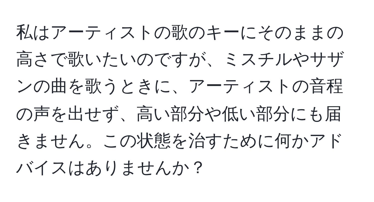 私はアーティストの歌のキーにそのままの高さで歌いたいのですが、ミスチルやサザンの曲を歌うときに、アーティストの音程の声を出せず、高い部分や低い部分にも届きません。この状態を治すために何かアドバイスはありませんか？