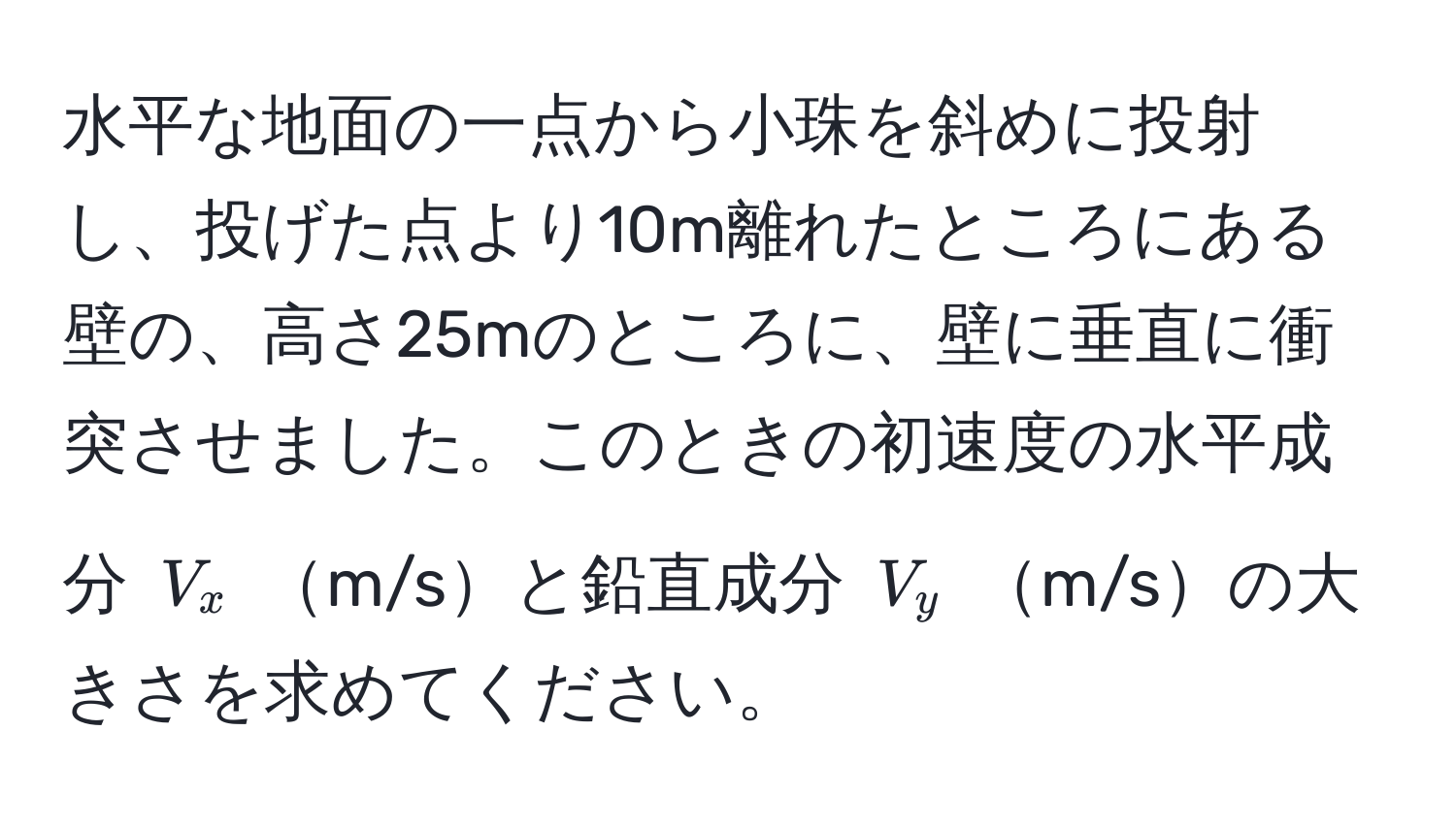 水平な地面の一点から小珠を斜めに投射し、投げた点より10m離れたところにある壁の、高さ25mのところに、壁に垂直に衝突させました。このときの初速度の水平成分 ( V_x ) m/sと鉛直成分 ( V_y ) m/sの大きさを求めてください。