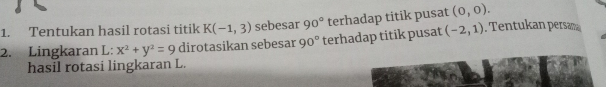 Tentukan hasil rotasi titik K(-1,3) sebesar 90° terhadap titik pusat (0,0). 
2. Lingkaran L: x^2+y^2=9 dirotasikan sebesar 90° terhadap titik pusat (-2,1). Tentukan persama 
hasil rotasi lingkaran L.