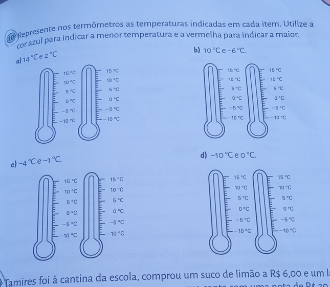 Represente nos termômetros as temperaturas indicadas em cada item. Utilize a
cor azul para indicar a menor temperatura e a vermelha para indicar a maior.
b) 10°C e -6°C.
a) 14°C e 2°C
c) -4°C e -1°C.
d) -10°C e 0°C.
15°C 15°C
10°C 10°C
5°C 5°C
0°C 0°C
-5°C -5°C
-10°C -10°C
* Tamires foi à cantina da escola, comprou um suco de limão a R$ 6,00 e um la