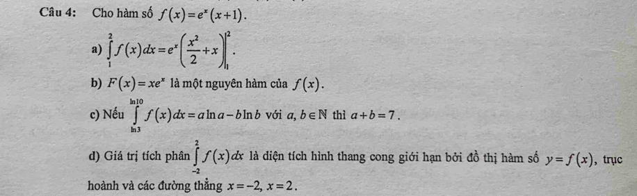 Cho hàm số f(x)=e^x(x+1). 
a) ∈tlimits _1^(2f(x)dx=e^x)( x^2/2 +x)|_1^(2. 
b) F(x)=xe^x) là một nguyên hàm của f(x). 
c) Nếu ∈tlimits _(ln 3)^(ln 10)f(x)dx=aln a-bln b với a,b∈ N thì a+b=7. 
d) Giá trị tích phân ∈tlimits _(-2)^2f(x)dx là diện tích hình thang cong giới hạn bởi đồ thị hàm số y=f(x) ， trục 
hoành và các đường thẳng x=-2, x=2.