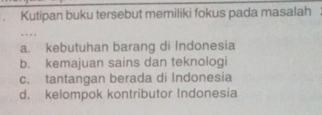 Kutipan buku tersebut memiliki fokus pada masalah
.
a. kebutuhan barang di Indonesia
b. kemajuan sains dan teknologi
c. tantangan berada di Indonesia
d. kelompok kontributor Indonesia