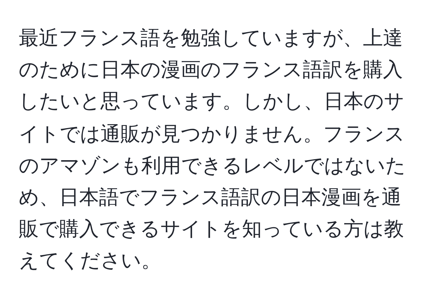 最近フランス語を勉強していますが、上達のために日本の漫画のフランス語訳を購入したいと思っています。しかし、日本のサイトでは通販が見つかりません。フランスのアマゾンも利用できるレベルではないため、日本語でフランス語訳の日本漫画を通販で購入できるサイトを知っている方は教えてください。