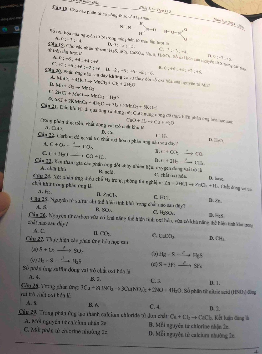 Hp môn Hỏa
AnhMiDieo
Khối 10 - Học kì 2
Câu 18. Cho các phân tử có công thức cấu tạo sau:
nhāng video mò
Năm học 2024-2025
H
Nequiv N _ , H H-0 H^-
H
Số oxi hóa của nguyên tử N trong các phân tử trên lần lượt là
A. 0;-3;-4. B. 0:+3:+ 5.
C. -
Câu 19. Cho các phân tử sau: H_2S,SO_3,CaSO_4,Na_2S,H_2SO_4. -3;-3;+4. 0;-3;+5.
tử trên lần lượt là
D.
A. 0;+6;+4;+4;+ 6.
. Số oxi hóa của nguyên tử S trong các phân
C. +2;+6;+6;- 2 ; +6. D. - 2;+6;+6;-2;+6. 0;+6;+4;+2;+6.
B.
A.
Câu 20. Phản ứng nào sau đây không có sự thay đổi số oxi hóa của nguyên tố Mn?
B. Mn+O_2to MnO_2 MnO_2+4HClto MnCl_2+Cl_2+2H_2O
C. 2HCl+MnOto MnCl_2+H_2O
D. 6KI+2KMnO_4+4H_2Oto 3I_2+2MnO_2+8KOH
Câu 21. Dẫn khí H₂ đi qua ống sứ đựng bột CuO nung nóng đề thực hiện phản ứng hóa học sau:
CuO+H_2to Cu+H_2O
Trong phản ứng trên, chất đóng vai trò chất khử là
A. CuO. B. Cu. C. H₂. D. H_2O.
Câu 22. Carbon đóng vai trò chất oxi hóa ở phản ứng nào sau đây?
A. C+O_2xrightarrow r°CO_2.
B. C+CO_2 xrightarrow i°CO.
C. C+H_2Oxrightarrow i°CO+H_2. D. C+2H_2xrightarrow i°CH_4.
Câu 23. Khi tham gia các phản ứng đốt cháy nhiên liệu, oxygen đóng vai trò là
A. chất khử. B. acid. C. chất oxi hóa. D. base.
Câu 24. Xét phản ứng điều chế H_2 trong phòng thí nghiệm: Zn+2HClto ZnCl_2+H_2. Chất đóng vai trò
chất khử trong phản ứng là
A. H₂. B. ZnCl₂. C. HCl. D. Zn.
Câu 25. Nguyên tử sulfur chỉ thể hiện tính khử trong chất nào sau đây?
A. S. B. SO_2. C. H_2SO_4. D. H₂S.
Câu 26. Nguyên tử carbon vừa có khả năng thể hiện tính oxi hóa, vừa có khả năng thể hiện tính khử trong
chất nào sau đây?
A. C.
C. CaCO_3.
B. CO_2. D. CH₄.
Câu 27. Thực hiện các phản ứng hóa học sau:
(a) S+O_2xrightarrow f°SO_2
(b) Hg+Sto HgS
(c) H_2+Sxrightarrow i°H_2S
(d) S+3F_2xrightarrow i^2SF_6
Số phản ứng sulfur đóng vai trò chất oxi hóa là
A. 4. B. 2. C. 3.
D. 1.
Câu 28. Trong phản ứng: 3Cu+8HNO_3to 3Cu(NO_3)_2+2NO+4H_2O. Số phân tử nitric acid (HNO₃) đóng
vai trò chất oxi hóa là
A. 8. B. 6. C. 4.
D. 2.
Câu 29. Trong phản ứng tạo thành calcium chloride từ đơn chất: Ca+Cl_2to CaCl_2 :. Kết luận đủng là
A. Mỗi nguyên tử calcium nhận 2e. B. Mỗi nguyên tử chlorine nhận 2e.
C. Mỗi phân tử chlorine nhường 2e. D. Mỗi nguyên tử calcium nhường 2e.