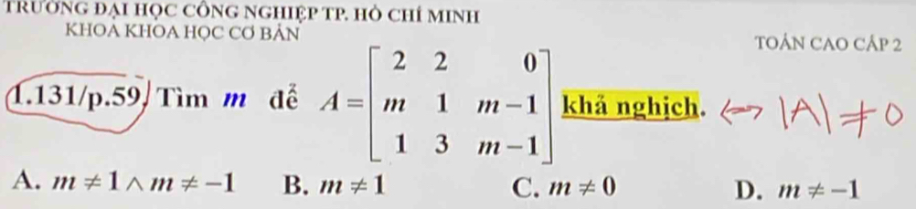 TrườNG Đại HọC CÔNG NGHIệp TP. Hỏ Chỉ MINH
KHOA KHOA HỌC CƠ BẢN TOÁN CAO CÁP 2
1.131/p.59/ Tìm m đễ A=beginbmatrix 2&2&0 m&1&m-1 1&3&m-1endbmatrix khả nghịch.
A. m!= 1wedge m!= -1 B. m!= 1 C. m!= 0 D. m!= -1