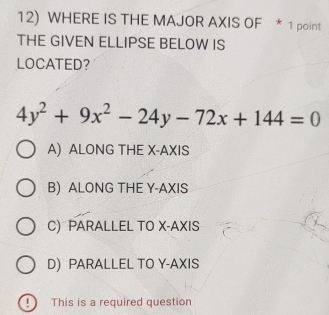 WHERE IS THE MAJOR AXIS OF * 1 point
THE GIVEN ELLIPSE BELOW IS
LOCATED？
4y^2+9x^2-24y-72x+144=0
A) ALONG THE X-AXIS
B) ALONG THE Y-AXIS
C) PARALLEL TO X-AXIS
D PARALLEL TO Y-AXIS
9 This is a required question