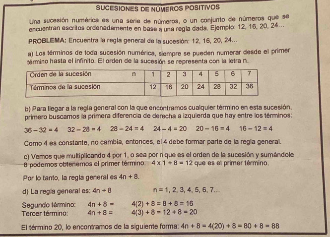 SUCESIONES DE NÚMEROS POSITIVOS
Una sucesión numérica es una serie de números, o un conjunto de números que se
encuentran escritos ordenadamente en base a una regla dada. Ejemplo: 12, 16, 20, 24...
PROBLEMA: Encuentra la regla general de la sucesión: 12, 16, 20, 24...
a) Los términos de toda sucesión numérica, siempre se pueden numerar desde el primer
término hasta el infinito. El orden de la sucesión se representa con la letra n.
b) Para llegar a la regla general con la que encontramos cualquier término en esta sucesión,
primero buscamos la primera diferencia de derecha a izquierda que hay entre los términos:
36-32=4 32-28=4 28-24=4 24-4=20 20-16=4 16-12=4
Como 4 es constante, no cambia, entonces, el 4 debe formar parte de la regla general.
c) Vemos que multiplicando 4 por 1, o sea por n que es el orden de la sucesión y sumándole
8 podemos obtenemos el primer término. 4* 1+8=12 que es el primer término.
Por lo tanto, la regla general es 4n+8. 
d) La regla general es: 4n+8 n=1,2,3,4,5,6,7... 
Segundo término: 4n+8= 4(2)+8=8+8=16
Tercer término: 4n+8= 4(3)+8=12+8=20
El término 20, lo encontramos de la siguiente forma: 4n+8=4(20)+8=80+8=88