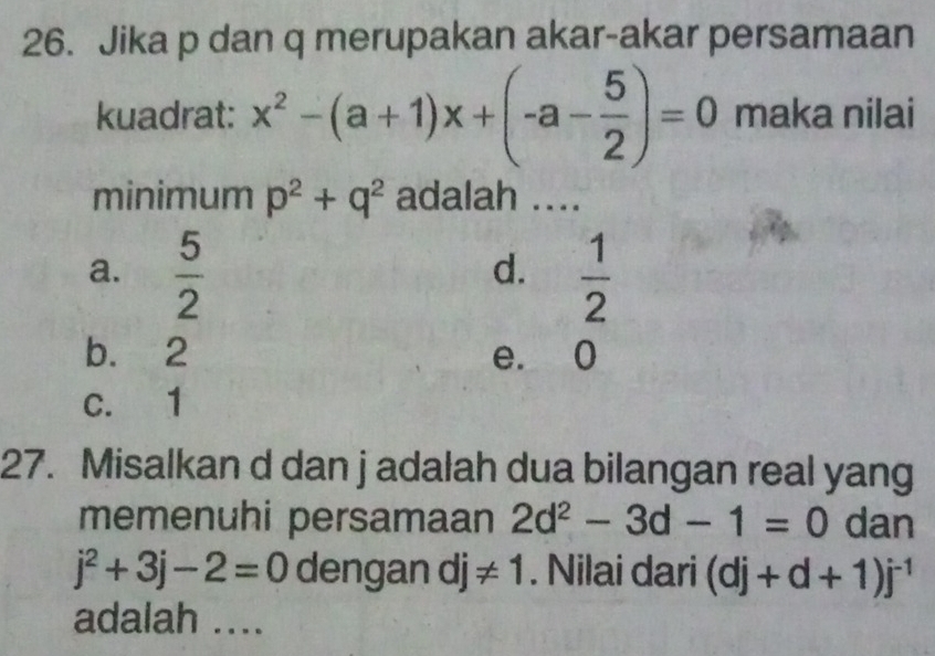 Jika p dan q merupakan akar-akar persamaan
kuadrat: x^2-(a+1)x+(-a- 5/2 )=0 maka nilai
minimum p^2+q^2 adalah ....
a.  5/2   1/2 
d.
b. 2 e. 0
c. 1
27. Misalkan d dan j adalah dua bilangan real yang
memenuhi persamaan 2d^2-3d-1=0 dan
j^2+3j-2=0 dengan dj != 1. Nilai dari (dj+d+1)j^(-1)
adalah ....