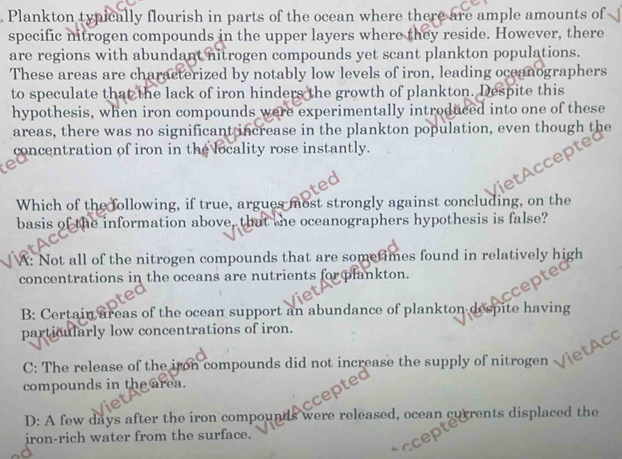 Plankton typically flourish in parts of the ocean where there are ample amounts of
specific nitrogen compounds in the upper layers where they reside. However, there
are regions with abundant nitrogen compounds yet scant plankton populations.
These areas are characterized by notably low levels of iron, leading oceanographers
to speculate that the lack of iron hinders the growth of plankton. Despite this
hypothesis, when iron compounds were experimentally introduced into one of these
areas, there was no significant increase in the plankton population, even though the
concentration of iron in the locality rose instantly.
tAccep
Which of the following, if true, argues most strongly against concluding, on the
basis of the information above, that the oceanographers hypothesis is false?
A: Not all of the nitrogen compounds that are sometimes found in relatively high
concentrations in the oceans are nutrients for plankton.
B: Certain areas of the ocean support an abundance of plankton despite having
particularly low concentrations of iron.
C: The release of the iron compounds did not increase the supply of nitrogen ietAcc
compounds in the area.
D: A few days after the iron compounds were released, ocean currents displaced the
iron-rich water from the surface.