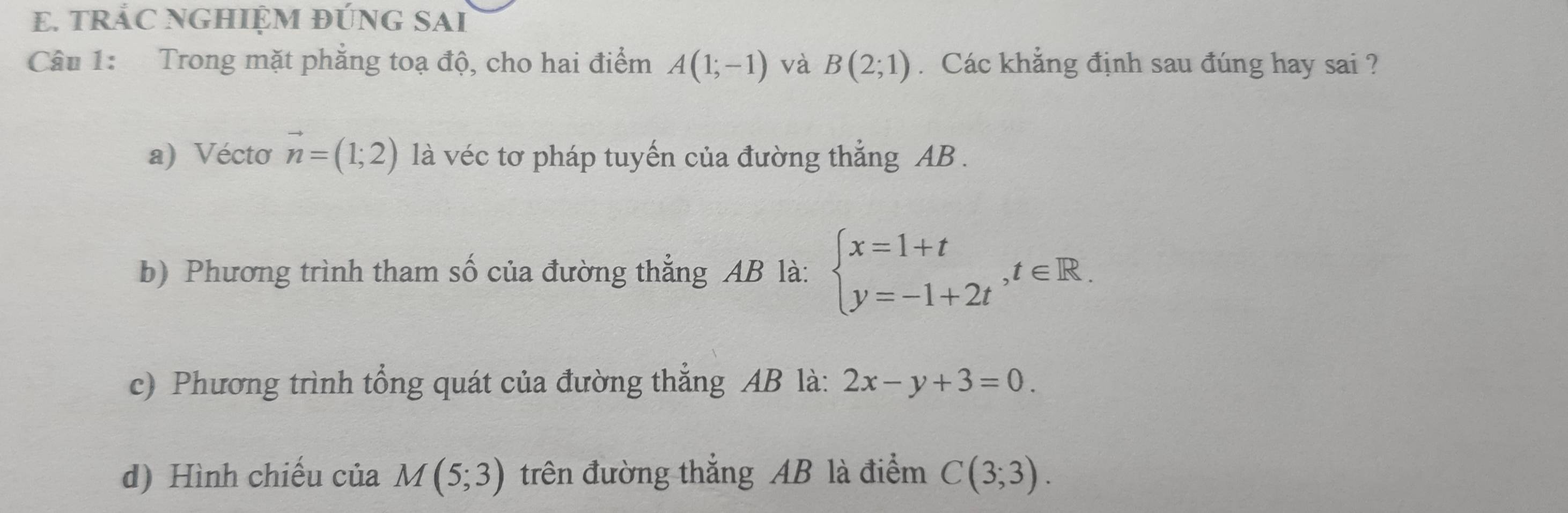 TRÁC NGHIỆM ĐÚNG SAI 
Câu 1: Trong mặt phẳng toạ độ, cho hai điểm A(1;-1) và B(2;1). Các khẳng định sau đúng hay sai ? 
a) Véctơ vector n=(1;2) là véc tơ pháp tuyến của đường thắng AB. 
b) Phương trình tham số của đường thẳng AB là: beginarrayl x=1+t y=-1+2tendarray. , t∈ R. 
c) Phương trình tổng quát của đường thẳng AB là: 2x-y+3=0. 
d) Hình chiếu của M(5;3) trên đường thắng AB là điểm C(3;3).