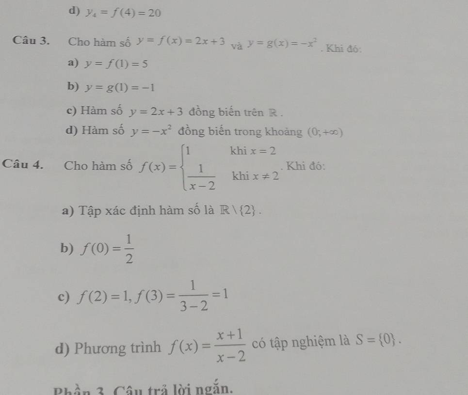 d) y_4=f(4)=20
Câu 3. Cho hàm số y=f(x)=2x+3 và y=g(x)=-x^2. Khi đó:
a) y=f(1)=5
b) y=g(1)=-1
c) Hàm số y=2x+3 đồng biến trên R.
d) Hàm số y=-x^2 đồng biến trong khoảng (0;+∈fty )
Câu 4. Cho hàm số f(x)=beginarrayl 1khix=2  1/x-2 khix!= 2endarray.. Khi đó:
a) Tập xác định hàm số là R|R| 2. 
b) f(0)= 1/2 
c) f(2)=1, f(3)= 1/3-2 =1
d) Phương trình f(x)= (x+1)/x-2  có tập nghiệm là S= 0. 
Phần 3. Câu trả lời ngắn.