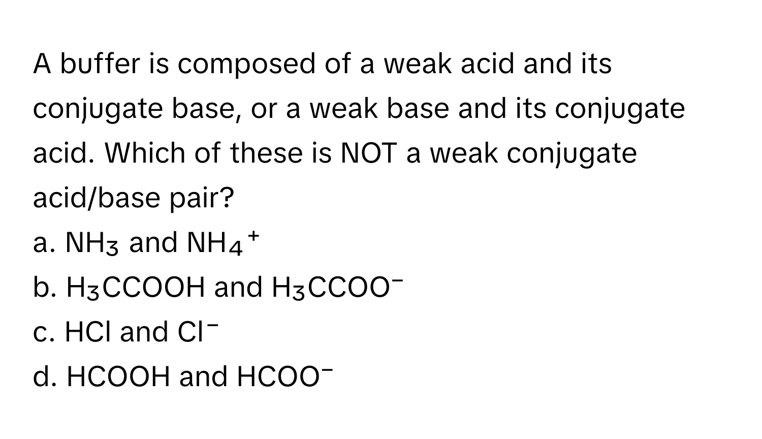 A buffer is composed of a weak acid and its conjugate base, or a weak base and its conjugate acid. Which of these is NOT a weak conjugate acid/base pair?

a. NH₃ and NH₄⁺
b. H₃CCOOH and H₃CCOO⁻
c. HCl and Cl⁻
d. HCOOH and HCOO⁻