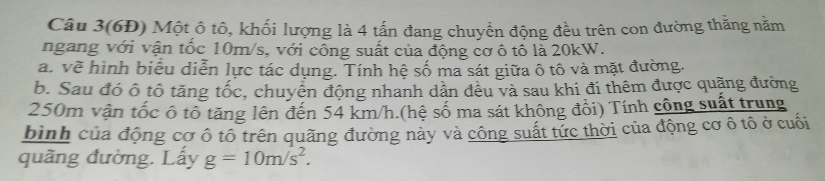 Câu 3(6Đ) Một ô tô, khối lượng là 4 tấn đang chuyển động đều trên con đường thằng năm 
ngang với vận tốc 10m/s, với công suất của động cơ ô tô là 20kW. 
a. về hình biểu diễn lực tác dụng. Tính hệ số ma sát giữa ô tô và mặt đường. 
b. Sau đó ô tổ tăng tốc, chuyển động nhanh dần đều và sau khi đi thêm được quặng đường
250m vận tốc ô tô tăng lên đến 54 km/h.(hệ số ma sát không đổi) Tính công suất trung 
bình của động cơ ô tô trên quãng đường này và công suất tức thời của động cơ ô tô ở cuối 
quãng đường. Lấy g=10m/s^2.