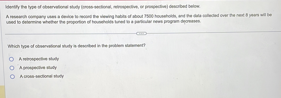 ldentify the type of observational study (cross-sectional, retrospective, or prospective) described below.
A research company uses a device to record the viewing habits of about 7500 households, and the data collected over the next 8 years will be
used to determine whether the proportion of households tuned to a particular news program decreases.
Which type of observational study is described in the problem statement?
A retrospective study
A prospective study
A cross-sectional study