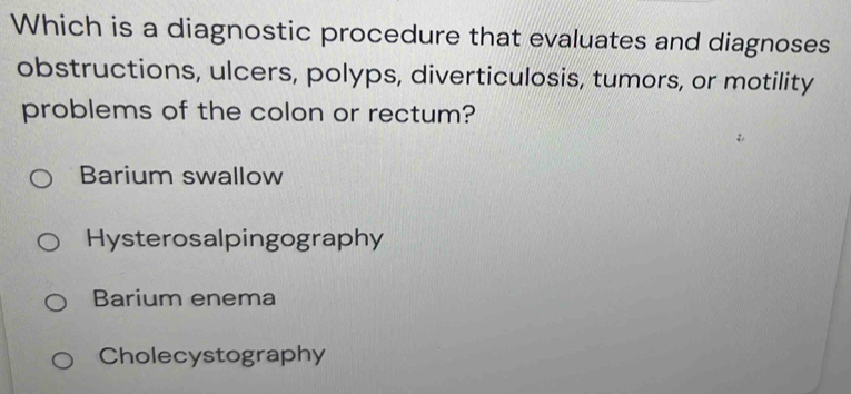 Which is a diagnostic procedure that evaluates and diagnoses
obstructions, ulcers, polyps, diverticulosis, tumors, or motility
problems of the colon or rectum?
Barium swallow
Hysterosalpingography
Barium enema
Cholecystography