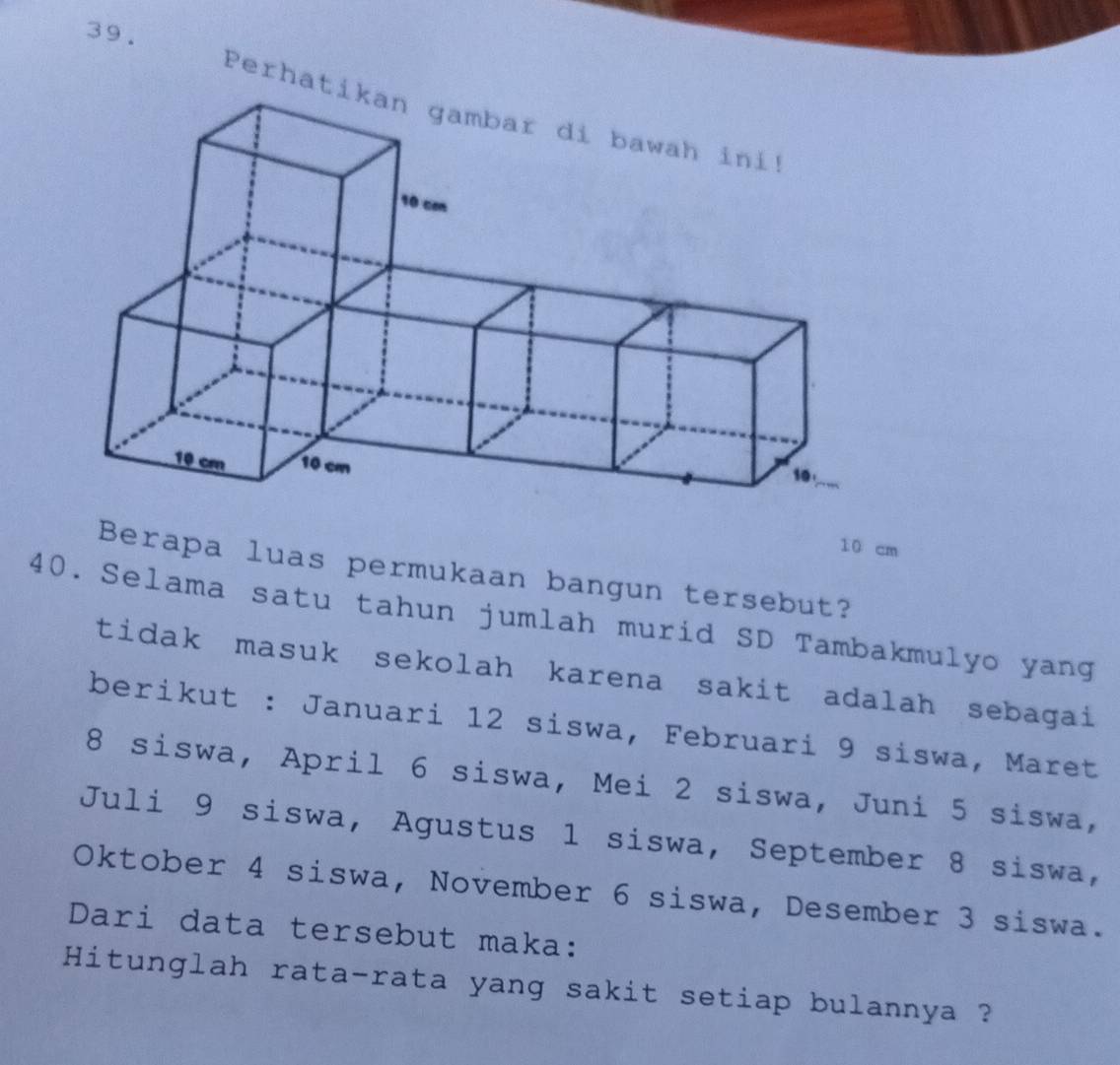 Perhat
10 cm
Berapa luas permukaan bangun tersebut? 
40. Selama satu tahun jumlah murid SD Tambakmulyo yang 
tidak masuk sekolah karena sakit adalah sebagai 
berikut : Januari 12 siswa, Februari 9 siswa, Maret
8 siswa, April 6 siswa, Mei 2 siswa, Juni 5 siswa, 
Juli 9 siswa, Agustus 1 siswa, September 8 siswa, 
Oktober 4 siswa, November 6 siswa, Desember 3 siswa. 
Dari data tersebut maka: 
Hitunglah rata-rata yang sakit setiap bulannya ?