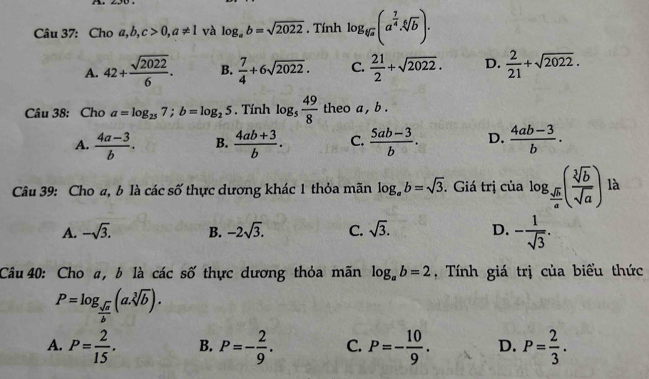 Cho a, b, c>0, a!= 1 và log _ab=sqrt(2022). Tính log _sqrt[6](a)(a^(frac 7)4· sqrt[6](b)).
A. 42+ sqrt(2022)/6 . B.  7/4 +6sqrt(2022). C.  21/2 +sqrt(2022). D.  2/21 +sqrt(2022). 
Câu 38: Cho a=log _257; b=log _25. Tính log _5 49/8  theo a , b.
A.  (4a-3)/b .  (4ab+3)/b . C.  (5ab-3)/b . D.  (4ab-3)/b . 
B.
Câu 39: Cho a, b là các số thực dương khác 1 thỏa mãn log _ab=sqrt(3). Giá trị của log _ sqrt(b)/a ( sqrt[3](b)/sqrt(a) ) là
A. -sqrt(3). B. -2sqrt(3). C. sqrt(3). D. - 1/sqrt(3) . 
Câu 40: Cho a, b là các số thực dương thỏa mãn log _ab=2 , Tính giá trị của biểu thức
P=log _ sqrt(a)/b (a.sqrt[3](b)).
A. P= 2/15 . P=- 2/9 . C. P=- 10/9 . D. P= 2/3 . 
B.