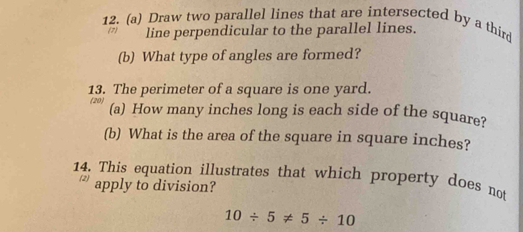 Draw two parallel lines that are intersected by a third 
(7) line perpendicular to the parallel lines. 
(b) What type of angles are formed? 
13. The perimeter of a square is one yard. 
(20) (a) How many inches long is each side of the square? 
(b) What is the area of the square in square inches? 
14. This equation illustrates that which property does not 
apply to division?
10/ 5!= 5/ 10