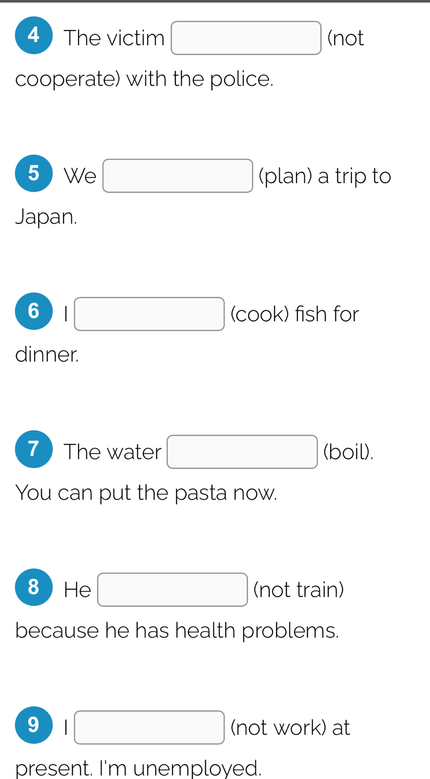 The victim □ (not 
cooperate) with the police. 
5  We □ (plan) a trip to 
Japan. 
6 □ (cook) fish for 
dinner. 
7 ) The water □ (boil). 
You can put the pasta now. 
8He □ (not train) 
because he has health problems. 
9 |□ (not work) at 
present. I'm unemployed.