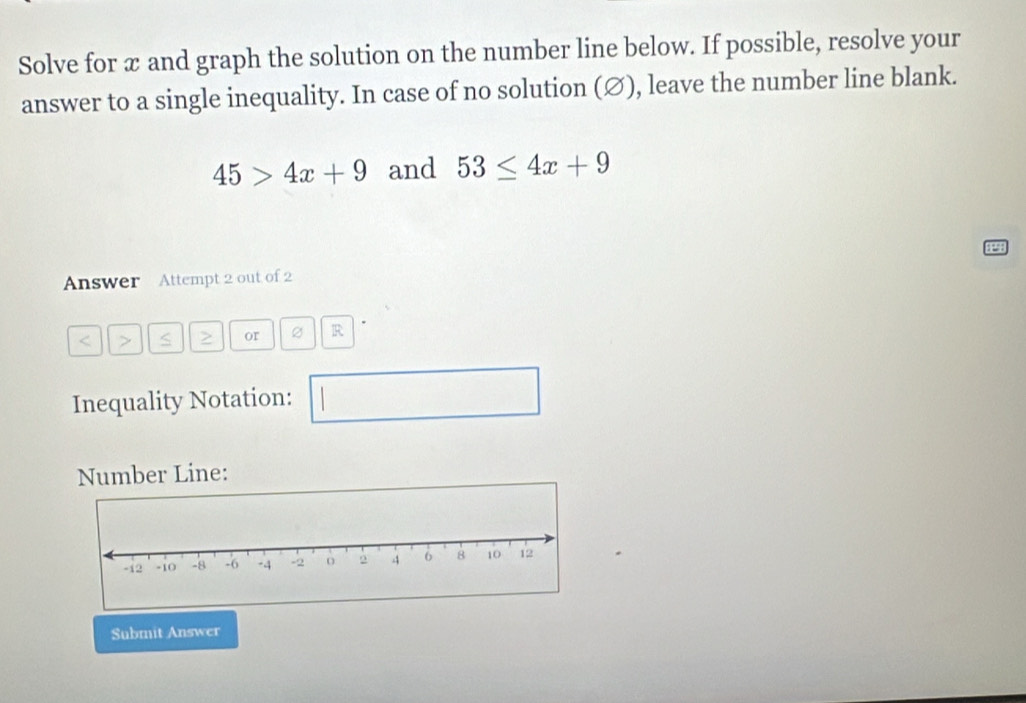 Solve for x and graph the solution on the number line below. If possible, resolve your 
answer to a single inequality. In case of no solution (∅), leave the number line blank.
45>4x+9 and 53≤ 4x+9
Answer Attempt 2 out of 2
or R 
Inequality Notation: 
Number Line: 
Submit Answer