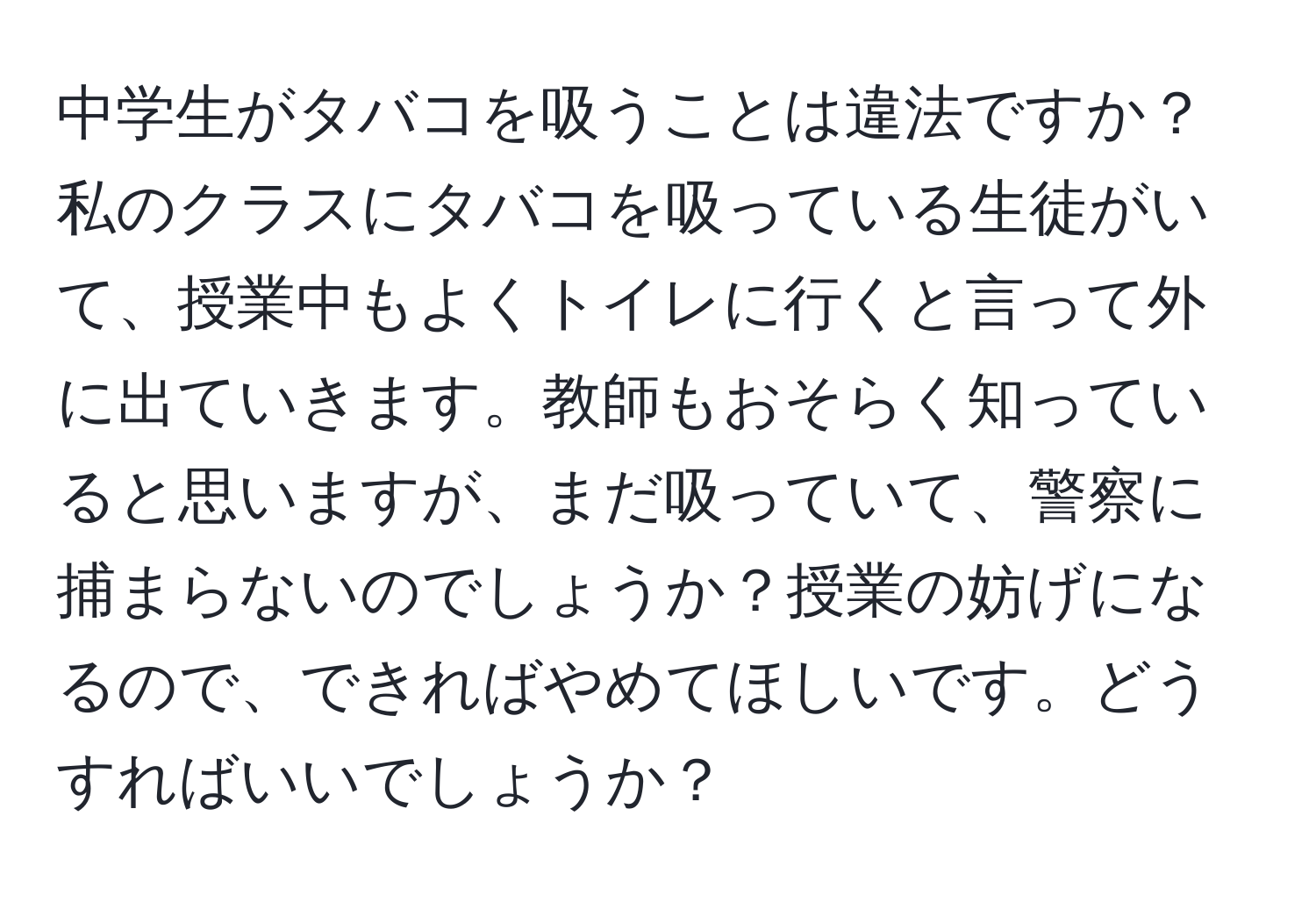 中学生がタバコを吸うことは違法ですか？私のクラスにタバコを吸っている生徒がいて、授業中もよくトイレに行くと言って外に出ていきます。教師もおそらく知っていると思いますが、まだ吸っていて、警察に捕まらないのでしょうか？授業の妨げになるので、できればやめてほしいです。どうすればいいでしょうか？