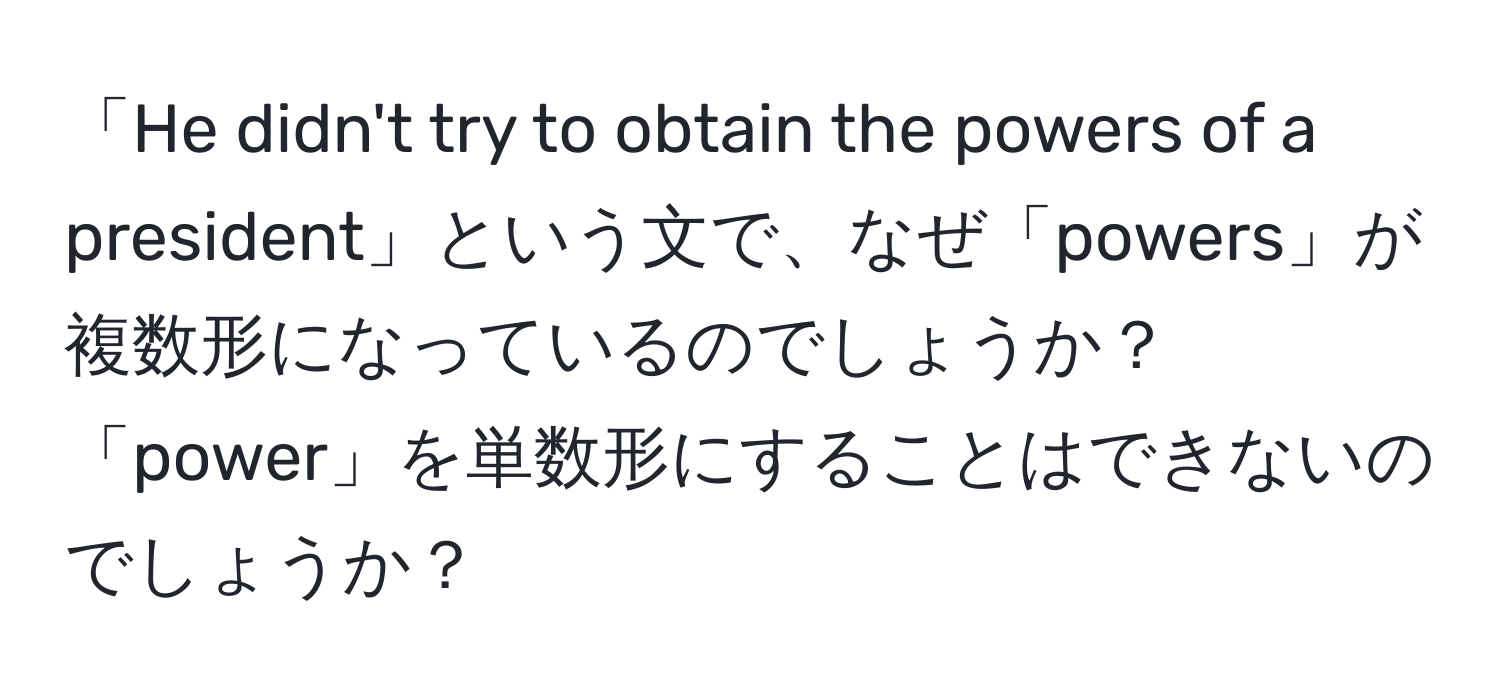 「He didn't try to obtain the powers of a president」という文で、なぜ「powers」が複数形になっているのでしょうか？「power」を単数形にすることはできないのでしょうか？