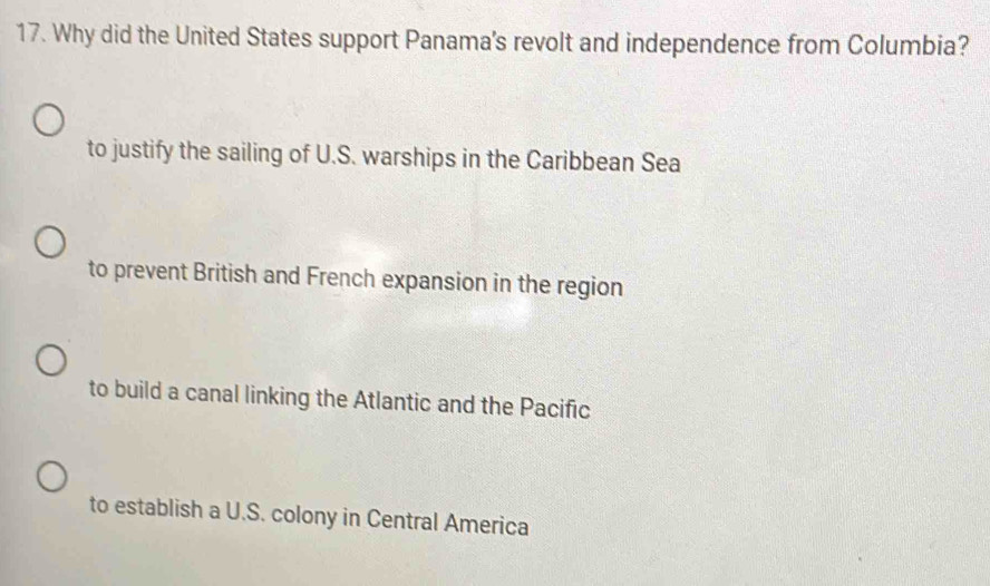 Why did the United States support Panama's revolt and independence from Columbia?
to justify the sailing of U.S. warships in the Caribbean Sea
to prevent British and French expansion in the region
to build a canal linking the Atlantic and the Pacific
to establish a U.S. colony in Central America