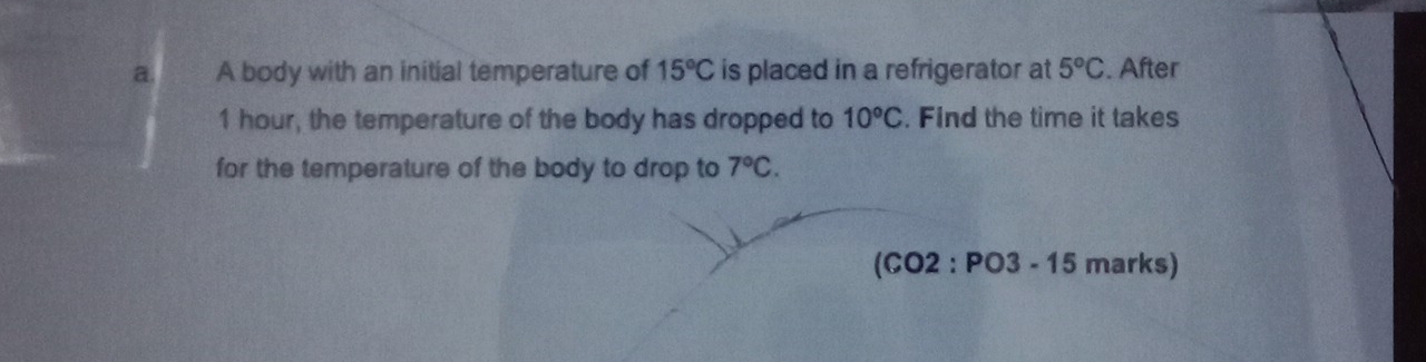 A body with an initial temperature of 15°C is placed in a refrigerator at 5°C. After
1 hour, the temperature of the body has dropped to 10°C. Find the time it takes 
for the temperature of the body to drop to 7°C. 
(C o 12^. PO 3-15 marks)