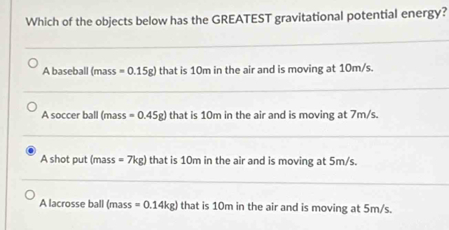 Which of the objects below has the GREATEST gravitational potential energy?
A baseball (mass =0.15g) that is 10m in the air and is moving at 10m/s.
A soccer ball (mass =0.45g) that is 10m in the air and is moving at 7m/s.
A shot put (mass =7kg) that is 10m in the air and is moving at 5m/s.
A lacrosse ball (mass =0.14kg) that is 10m in the air and is moving at 5m/s.