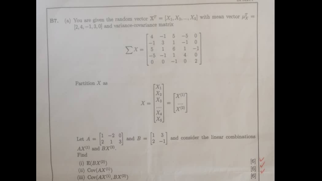 B7. (a) You are given the random vector X^T=[X_1,X_2,...,X_5] with mean vector mu _X^(T=
[2,4,-1,3,0] and variance-covariance matrix
sumlimits X=beginbmatrix) 4&-1&5&-5&0 -1&3&1&-1&0 5&1&6&1&-1 -5&-1&1&4&0 0&0&-1&0&2endbmatrix
Partition X as
X=beginbmatrix X_1 X_2 X_3 X_4 X_5endbmatrix =beginbmatrix X^(10) X^(10)endbmatrix
Let A=beginbmatrix 1&-2&0 2&1&3endbmatrix and B=beginbmatrix 1&3 2&-1endbmatrix and consider the linear combinations
AX^((1)) and BX^((2)). 
Find 
(i) E(BX^((2))) [6] 
(ii) Cov(AX^((1))) [6] 
(iii) Cov(AX^((1)),BX^((2))) [6]