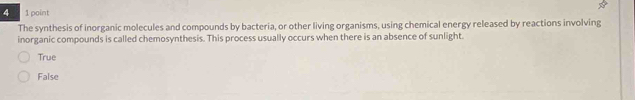 4 1 point
The synthesis of inorganic molecules and compounds by bacteria, or other living organisms, using chemical energy released by reactions involving
inorganic compounds is called chemosynthesis. This process usually occurs when there is an absence of sunlight.
True
False
