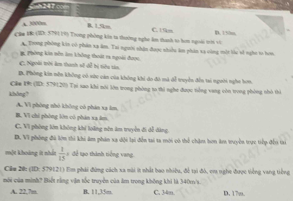 nh 247.com
A. 3000tm.
B. 1,5km. C. 15km D. 150m
Cha 18: (ID: 5791 19) Trong phòng kin ta thường nghe âm thanh to hơn ngoài trời vi:
Ay Trong phòng kin có phin xạ âm. Tai người nhận được nhiều âm phin xạ cùng một lắc sẽ nghe to hơn.
B. Phòng kin nên âm không thoát ra ngoài được,
C. Ngoài trời âm thanh sẽ 3c^2 bị tiʔu tân.
D. Phòng kin nên không có sức cản của không khí do đó mã đễ truyền đến tai người nghe họn.
Cầu 19: (ID: 579120) Tại sao khi nôi lớn trong phòng to thì nghe được tiếng vang còn trong phòng nhỏ thị
không?
A. Vì phòng nhỏ không có phản xạ âm,
B. Vì chỉ phòng lớn có phản xạ âm,
C. Vì phòng lớn không khí loãng nên âm truyền đi dễ dàng.
D. Vĩ phòng đã lớn thì khi âm phản xạ dội lại đến tai ta mới có thể chậm hơn âm truyền trực tiếp đến tai
một khoảng it nhất  1/15  3 đễ tạo thành tiếng vang.
Câu 20: (ID: 579121) Em phải đứng cách xa núi ít nhất bao nhiêu, để tại đó, em nghe được tiếng vang tiếng
mối của mình? Biết rằng vận tốc truyền của âm trong không khí là 340m/s.
A. 22,7m. B. 11,35m. C. 34m. D. 17m.