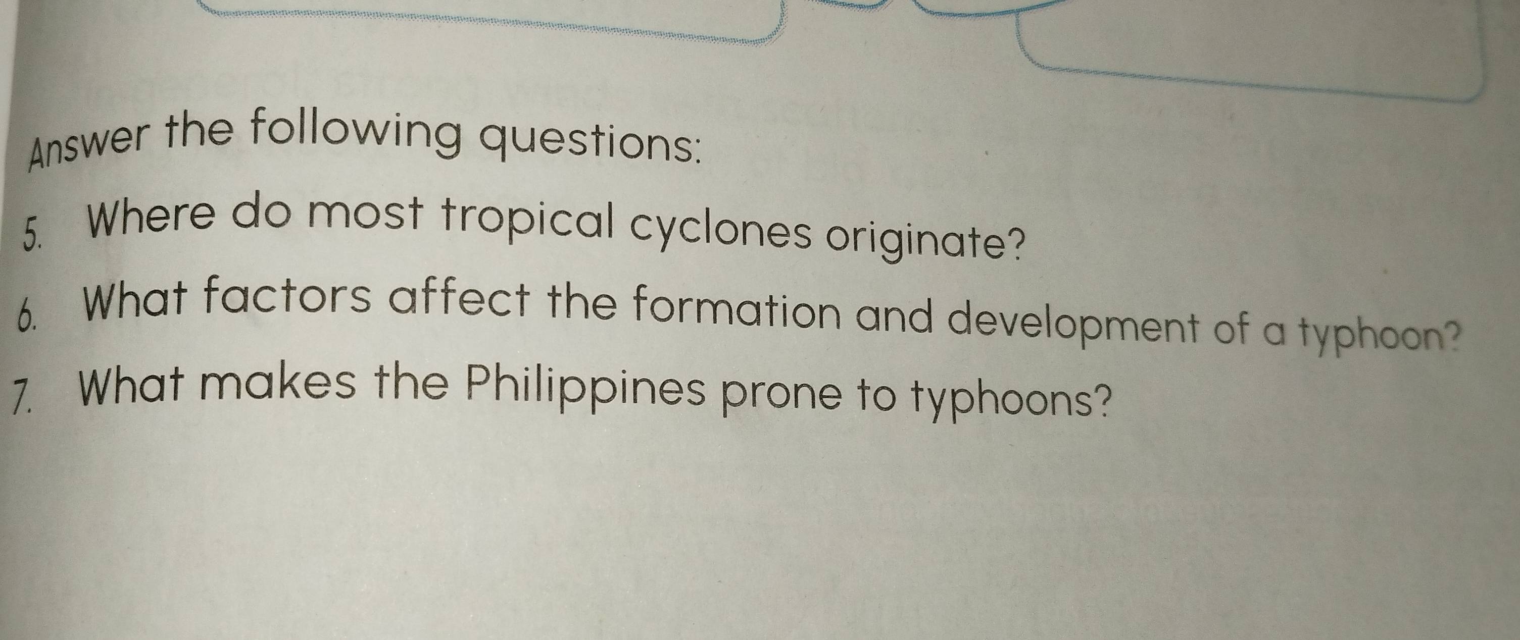 Answer the following questions: 
5. Where do most tropical cyclones originate? 
6. What factors affect the formation and development of a typhoon? 
7. What makes the Philippines prone to typhoons?