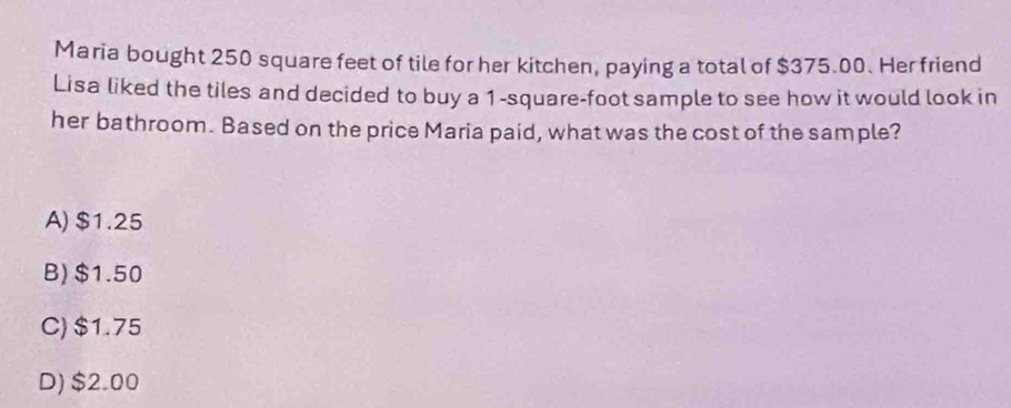 Maria bought 250 square feet of tile for her kitchen, paying a total of $375.00. Her friend
Lisa liked the tiles and decided to buy a 1-square-foot sample to see how it would look in
her bathroom. Based on the price Maria paid, what was the cost of the sample?
A) $1.25
B) $1.50
C) $1.75
D) $2.00