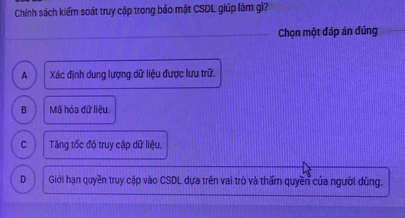 Chính sách kiểm soát truy cập trong bảo mật CSDL giúp làm gì?
Chọn một đáp án đúng
A  Xác định dung lượng dữ liệu được lưu trữ.
B Mã hóa dữ liệu.
C Tăng tốc độ truy cập dữ liệu.
D Giới hạn quyền truy cập vào CSDL dựa trên vai trò và thấm quyền của người dùng.