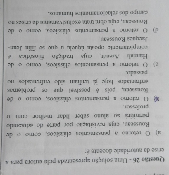 Uma solução apresentada pela autora para a
crise da autoridade docente é:
a) O retorno a pensamentos clássicos, como o de
Rousseau, cuja revisitação por parte do educando
permitirá ao aluno saber lidar melhor com o
professor.
O retorno a pensamentos clássicos, como o de
Rousseau, pois é possível que os problemas
enfrentados hoje já tenham sido enfrentados no
passado.
c) O retorno a pensamentos clássicos, como o de
Hannah Arendt, cuja tradição filosófica é
completamente oposta àquela a que se filia Jean-
Jacques Rousseau.
d) O retorno a pensamentos clássicos, comoo de
Rousseau, cuja obra trata exclusivamente de crises no
campo dos relacionamentos humanos.