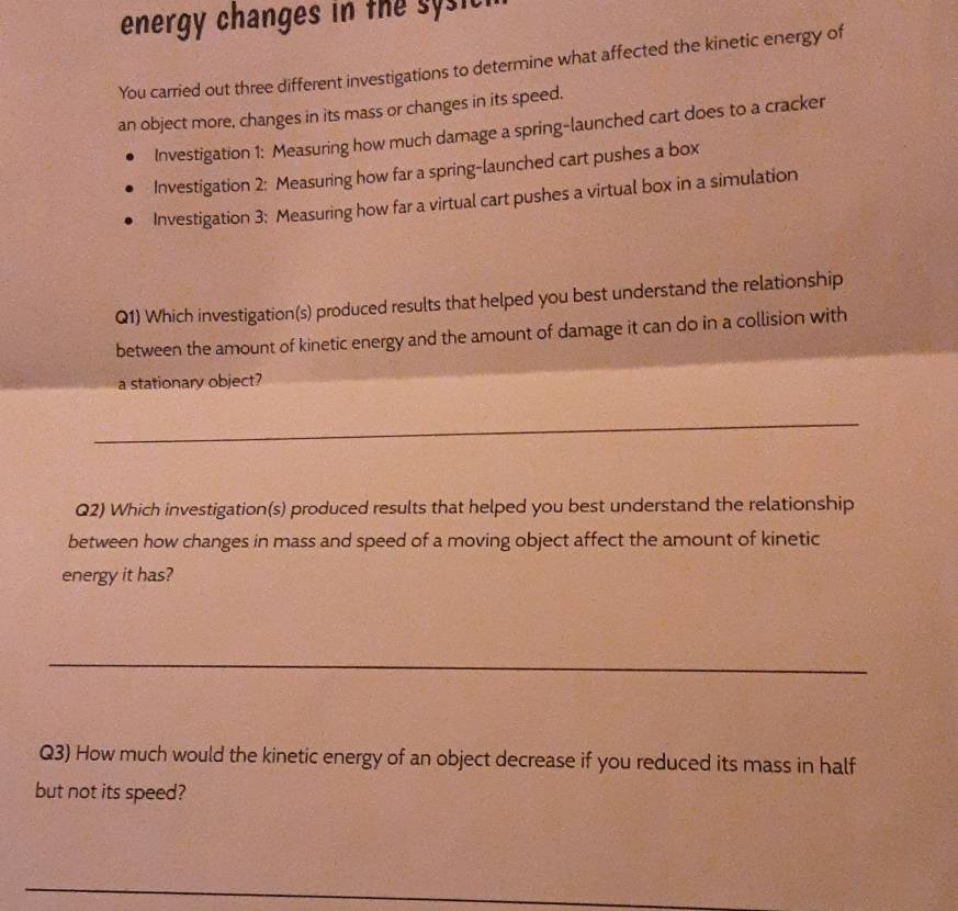 energy changes in the sy sic 
You carried out three different investigations to determine what affected the kinetic energy of 
an object more, changes in its mass or changes in its speed. 
Investigation 1: Measuring how much damage a spring-launched cart does to a cracker 
Investigation 2: Measuring how far a spring-launched cart pushes a box 
Investigation 3: Measuring how far a virtual cart pushes a virtual box in a simulation 
Q1) Which investigation(s) produced results that helped you best understand the relationship 
between the amount of kinetic energy and the amount of damage it can do in a collision with 
a stationary object? 
_ 
Q2) Which investigation(s) produced results that helped you best understand the relationship 
between how changes in mass and speed of a moving object affect the amount of kinetic 
energy it has? 
_ 
Q3) How much would the kinetic energy of an object decrease if you reduced its mass in half 
but not its speed? 
_