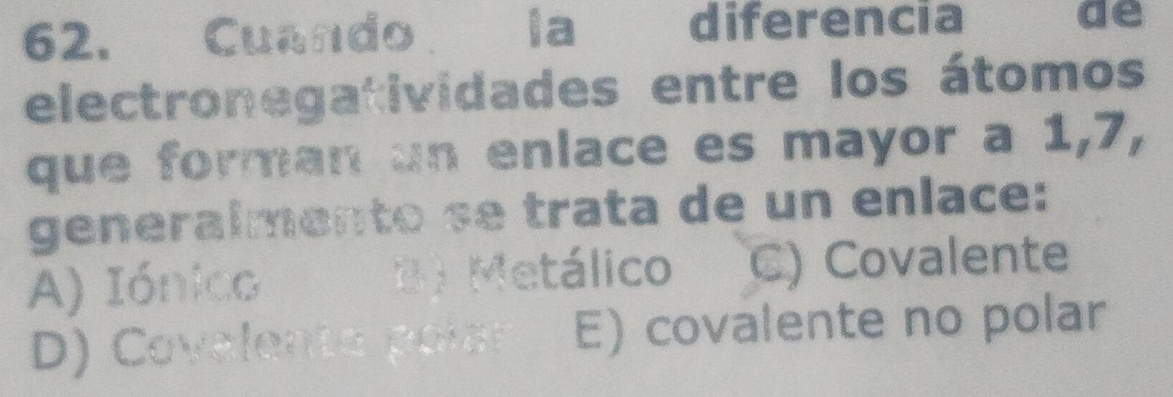 Cuando la diferencia
de
electronegatividades entre los átomos
que forman un enlace es mayor a 1, 7,
generalmento se trata de un enlace:
A) Iónico D ) Metálico C) Covalente
D) Covalente poi E) covalente no polar