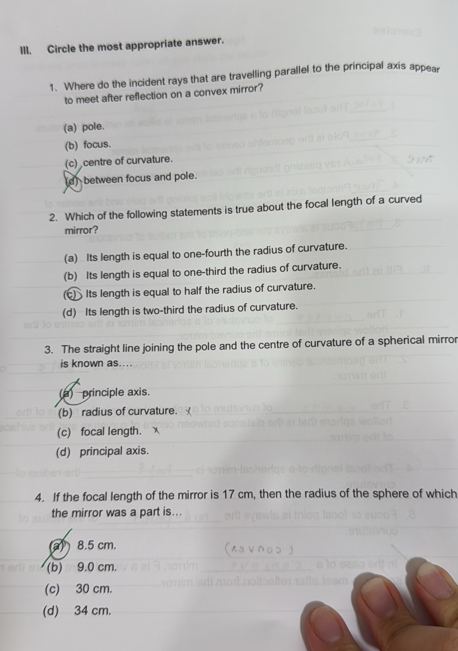 Circle the most appropriate answer.
1. Where do the incident rays that are travelling parallel to the principal axis appear
to meet after reflection on a convex mirror?
(a) pole.
(b) focus.
(c) centre of curvature.
(d) between focus and pole.
2. Which of the following statements is true about the focal length of a curved
mirror?
(a) Its length is equal to one-fourth the radius of curvature.
(b) Its length is equal to one-third the radius of curvature.
c) Its length is equal to half the radius of curvature.
(d) Its length is two-third the radius of curvature.
3. The straight line joining the pole and the centre of curvature of a spherical mirror
is known as....
(a) principle axis.
(b) radius of curvature.
(c) focal length.
(d) principal axis.
4. If the focal length of the mirror is 17 cm, then the radius of the sphere of which
the mirror was a part is...
a 8.5 cm.
(b) 9.0 cm.
(c) 30 cm.
(d) 34 cm.