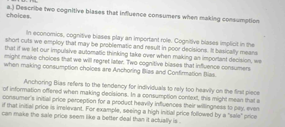 ) Describe two cognitive biases that influence consumers when making consumption 
choices. 
In economics, cognitive biases play an important role. Cognitive biases implicit in the 
short cuts we employ that may be problematic and result in poor decisions. It basically means 
that if we let our impulsive automatic thinking take over when making an important decision, we 
might make choices that we will regret later. Two cognitive biases that influence consumers 
when making consumption choices are Anchoring Bias and Confirmation Bias. 
Anchoring Bias refers to the tendency for individuals to rely too heavily on the first piece 
of information offered when making decisions. In a consumption context, this might mean that a 
consumer's initial price perception for a product heavily influences their willingness to pay, even 
if that initial price is irrelevant. For example, seeing a high initial price followed by a “sale” price 
can make the sale price seem like a better deal than it actually is .