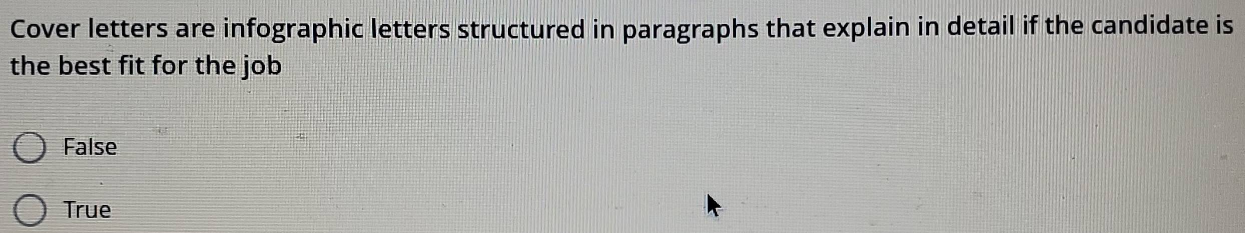 Cover letters are infographic letters structured in paragraphs that explain in detail if the candidate is
the best fit for the job
False
True