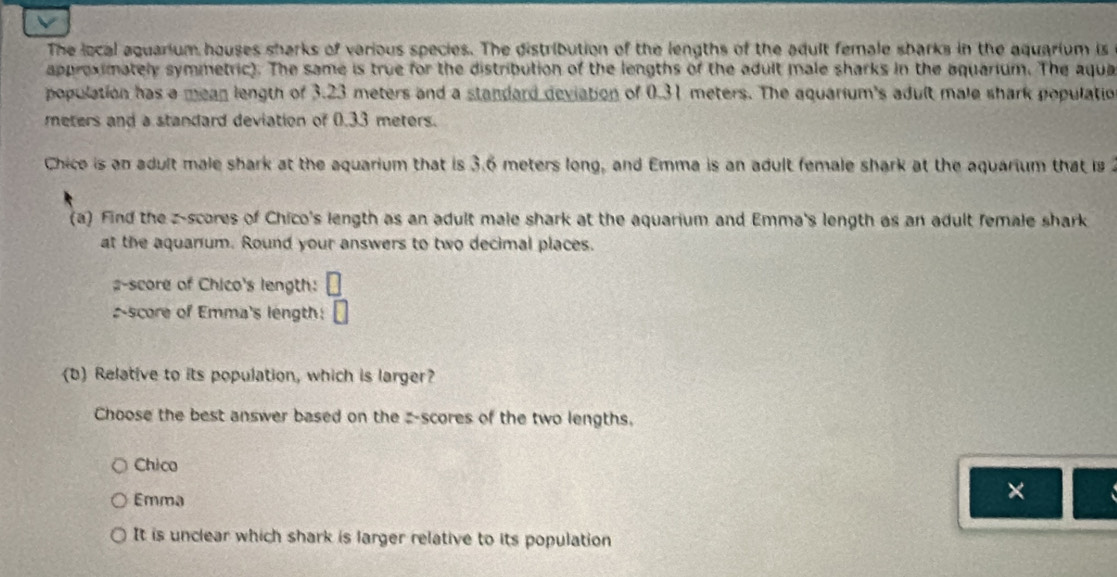 The local aquarium houses sharks of various species. The distribution of the lengths of the adult female sbarks in the aquarium is
approximately symmetric). The same is true for the distribution of the lengths of the adult male sharks in the aquarium. The aqua
population has a mean length of 3.23 meters and a standard deviation of 0.31 meters. The aquarium's adult male shark populatio
meters and a standard deviation of 0.33 meters.
Chice is an adult male shark at the aquarium that is 3.6 meters long, and Emma is an adult female shark at the aquarium that is 
(a) Find the z-scores of Chico's length as an adult male shark at the aquarium and Emma's length as an adult female shark
at the aquanum. Round your answers to two decimal places.
#-score of Chico's length:
score of Emma's length: □ 
(b) Relative to its population, which is larger?
Choose the best answer based on the z-scores of the two lengths,
Chico
Emma
×
It is unclear which shark is larger relative to its population