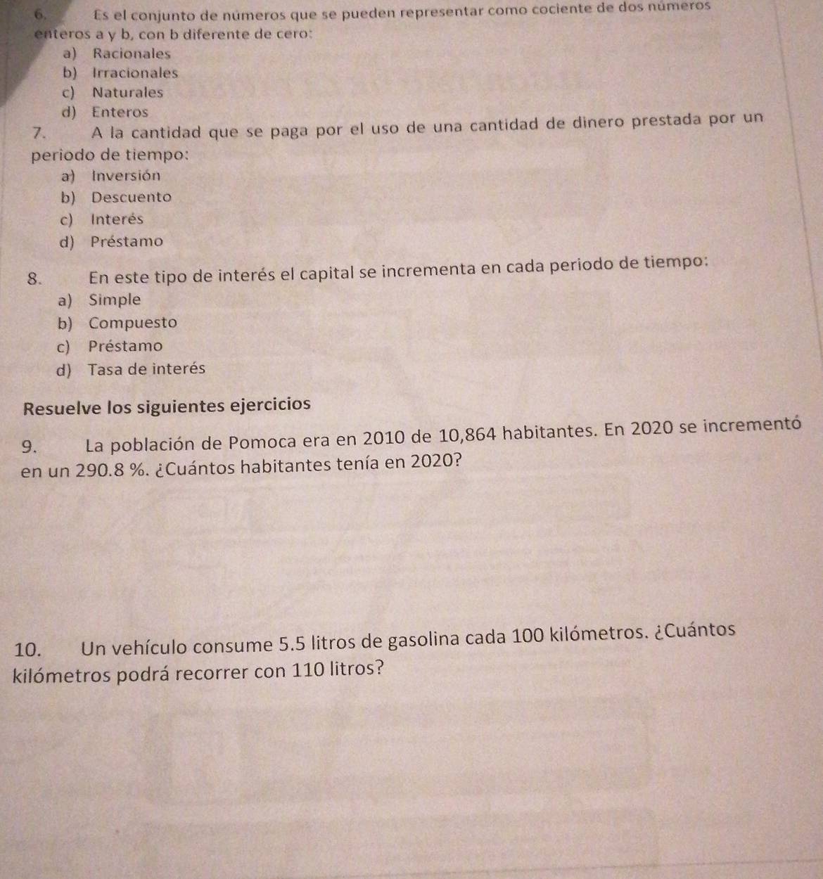 Es el conjunto de números que se pueden representar como cociente de dos números
enteros a y b, con b diferente de cero:
a) Racionales
b) Irracionales
c) Naturales
d) Enteros
7. A la cantidad que se paga por el uso de una cantidad de dinero prestada por un
periodo de tiempo:
a) Inversión
b) Descuento
c) Interés
d) Préstamo
8. En este tipo de interés el capital se incrementa en cada periodo de tiempo:
a) Simple
b) Compuesto
c) Préstamo
d) Tasa de interés
Resuelve los siguientes ejercicios
9. La población de Pomoca era en 2010 de 10,864 habitantes. En 2020 se incrementó
en un 290.8 %. ¿Cuántos habitantes tenía en 2020?
10. Un vehículo consume 5.5 litros de gasolina cada 100 kilómetros. ¿Cuántos
kilómetros podrá recorrer con 110 litros?