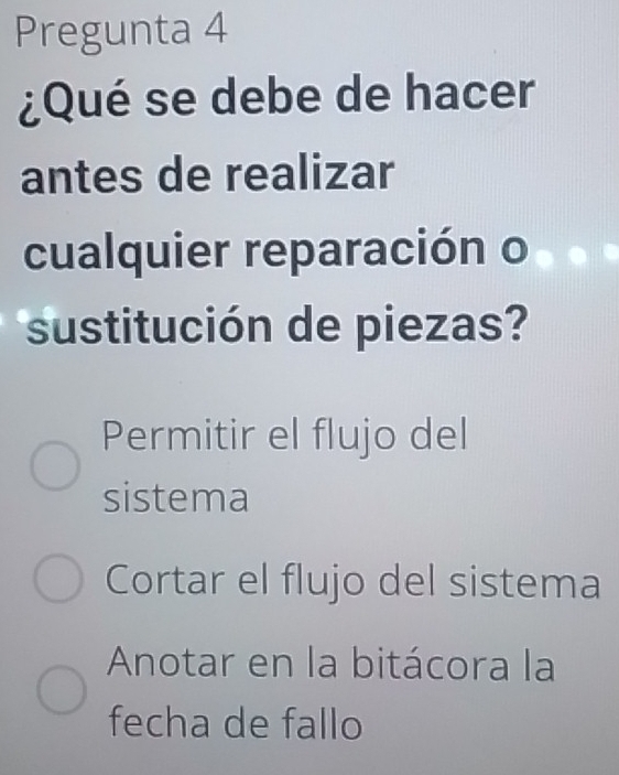 Pregunta 4
¿Qué se debe de hacer
antes de realizar
cualquier reparación o
sustitución de piezas?
Permitir el flujo del
sistema
Cortar el flujo del sistema
Anotar en la bitácora la
fecha de fallo