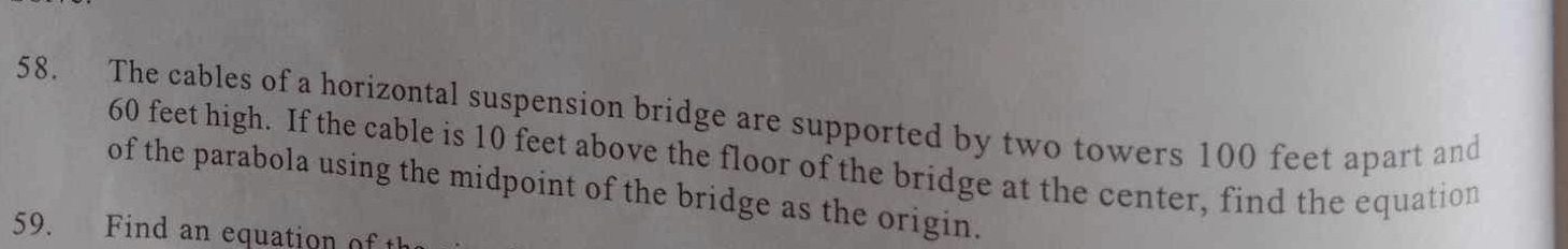 The cables of a horizontal suspension bridge are supported by two towers 100 feet apart and
60 feet high. If the cable is 10 feet above the floor of the bridge at the center, find the equation 
of the parabola using the midpoint of the bridge as the origin. 
59. Find an equation of th